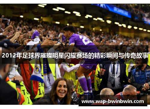 2012年足球界璀璨明星闪耀赛场的精彩瞬间与传奇故事