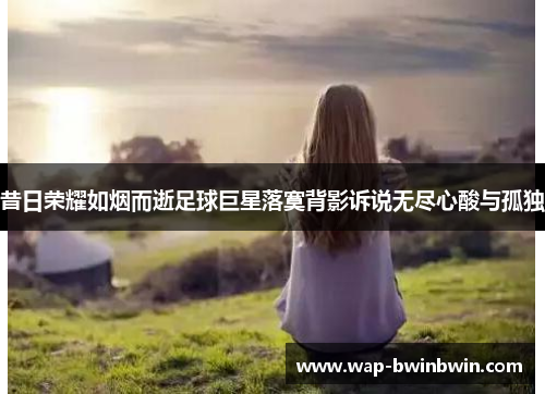 昔日荣耀如烟而逝足球巨星落寞背影诉说无尽心酸与孤独