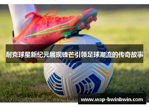 耐克球星新纪元展现锋芒引领足球潮流的传奇故事