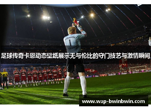足球传奇卡恩动态壁纸展示无与伦比的守门技艺与激情瞬间