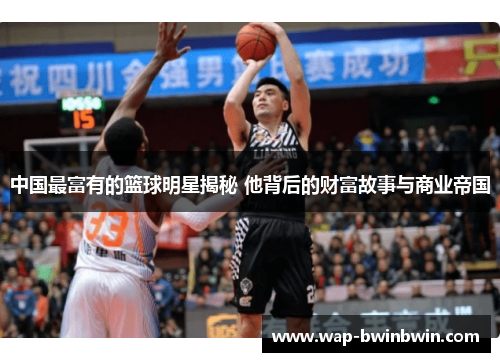 中国最富有的篮球明星揭秘 他背后的财富故事与商业帝国