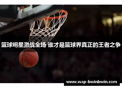 篮球明星激战全场 谁才是篮球界真正的王者之争