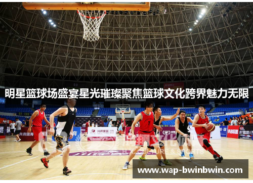 明星篮球场盛宴星光璀璨聚焦篮球文化跨界魅力无限